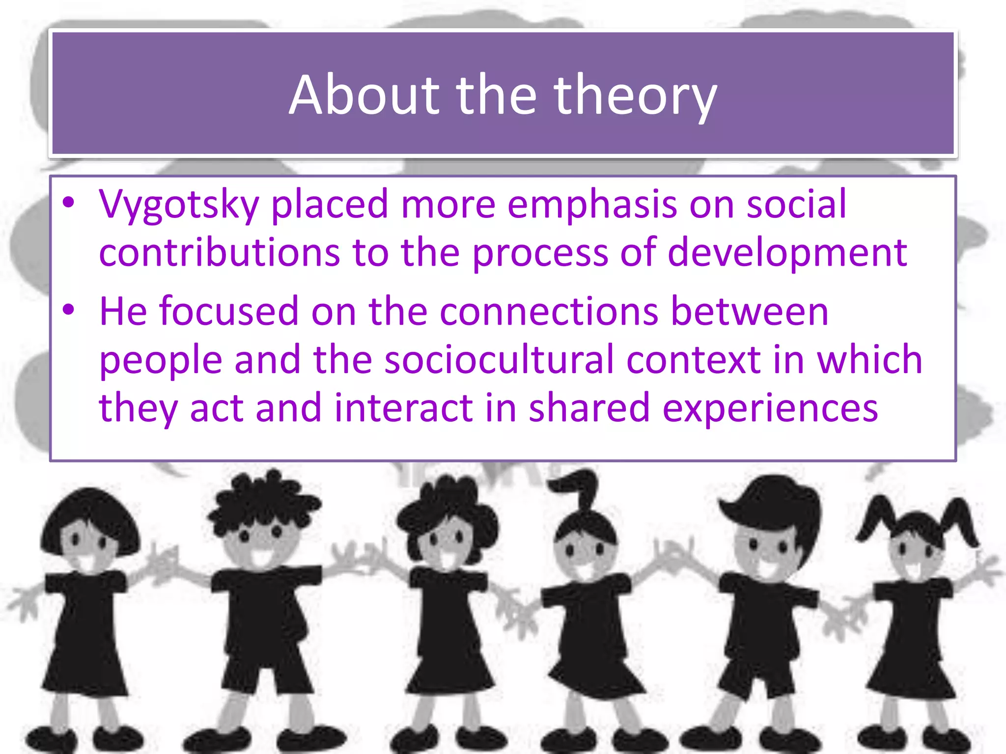 About the theory
• Vygotsky placed more emphasis on social
contributions to the process of development
• He focused on the connections between
people and the sociocultural context in which
they act and interact in shared experiences
 
