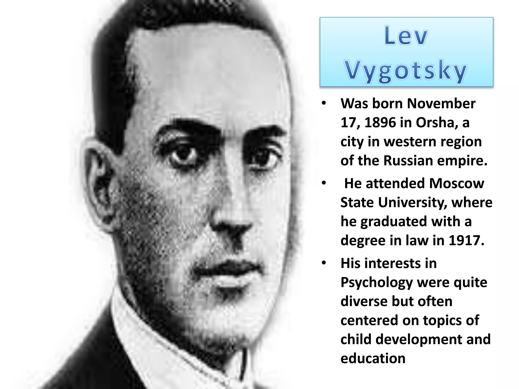 • Was born November
17, 1896 in Orsha, a
city in western region
of the Russian empire.
• He attended Moscow
State University, where
he graduated with a
degree in law in 1917.
• His interests in
Psychology were quite
diverse but often
centered on topics of
child development and
education
 