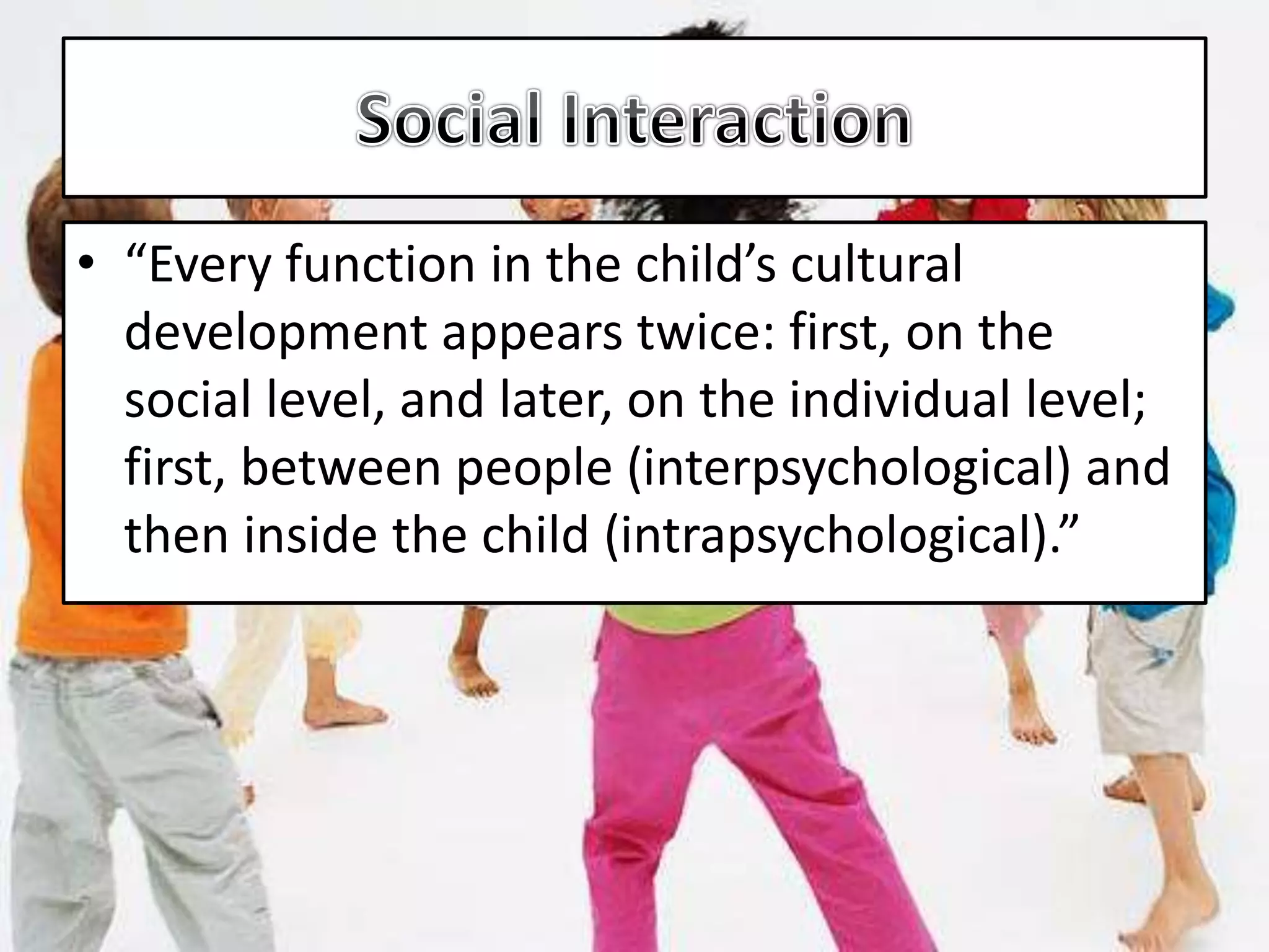 • “Every function in the child’s cultural
development appears twice: first, on the
social level, and later, on the individual level;
first, between people (interpsychological) and
then inside the child (intrapsychological).”
 