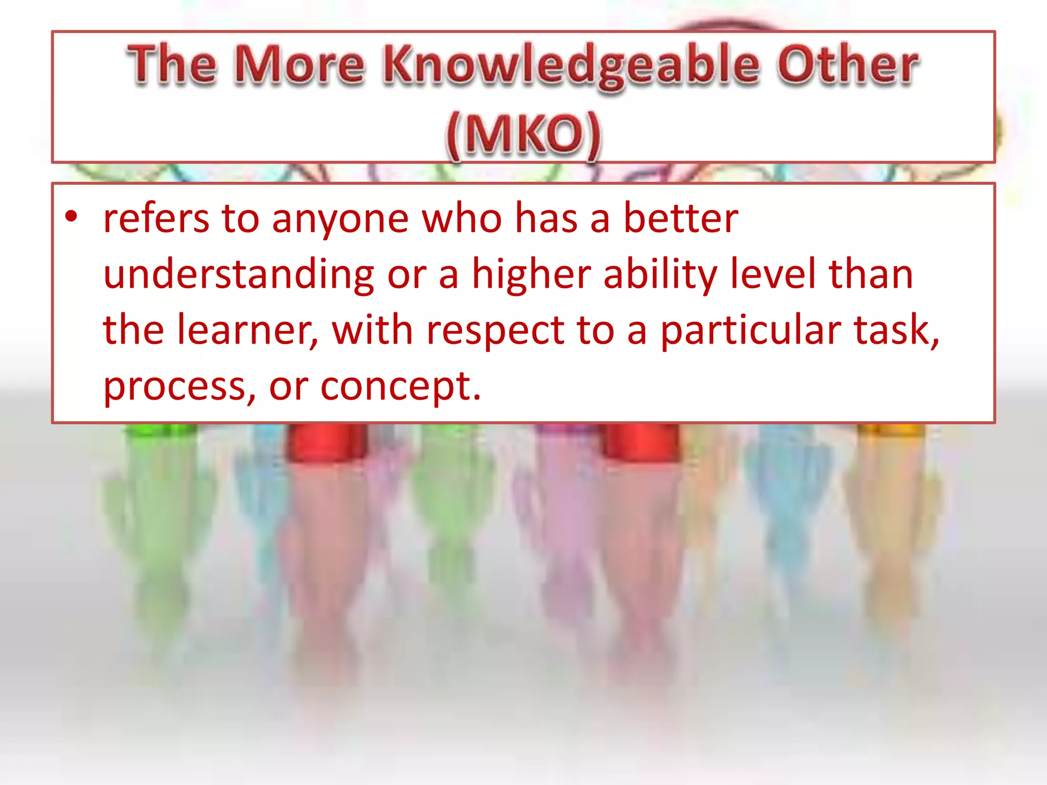 • refers to anyone who has a better
understanding or a higher ability level than
the learner, with respect to a particular task,
process, or concept.
 