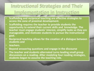 • Scaffolding and reciprocal teaching are effective strategies to
access the zone of proximal development.
• Scaffolding requires the teacher to provide students the
opportunity to extend their current skills and knowledge. The
teacher must engage students' interest, simplify tasks so they are
manageable, and motivate students to pursue the instructional
goal.
• Reciprocal teaching allows for the creation of a dialogue between
students and
• teachers.
• Beyond answering questions and engage in the discourse
• The teacher and students alternated turns leading small group
discussions on a reading. After modeling four reading strategies,
students began to assume the teaching role.
 