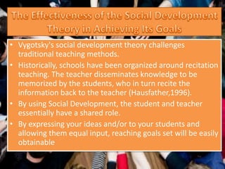 • Vygotsky's social development theory challenges
traditional teaching methods.
• Historically, schools have been organized around recitation
teaching. The teacher disseminates knowledge to be
memorized by the students, who in turn recite the
information back to the teacher (Hausfather,1996).
• By using Social Development, the student and teacher
essentially have a shared role.
• By expressing your ideas and/or to your students and
allowing them equal input, reaching goals set will be easily
obtainable
 