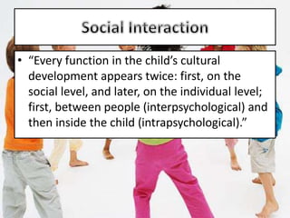 • “Every function in the child’s cultural
development appears twice: first, on the
social level, and later, on the individual level;
first, between people (interpsychological) and
then inside the child (intrapsychological).”
 