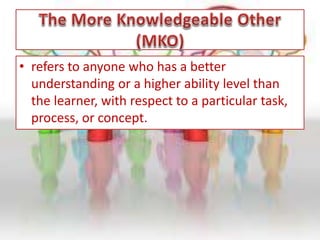 • refers to anyone who has a better
understanding or a higher ability level than
the learner, with respect to a particular task,
process, or concept.
 
