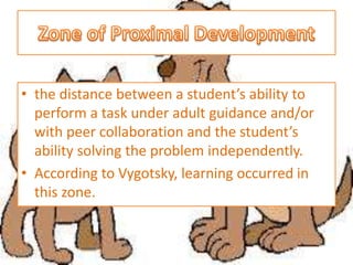 • the distance between a student’s ability to
perform a task under adult guidance and/or
with peer collaboration and the student’s
ability solving the problem independently.
• According to Vygotsky, learning occurred in
this zone.
 