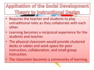 • Requires the teacher and students to play
untraditional roles as they collaborate with each
other.
• Learning becomes a reciprocal experience for the
students and teacher.
• The physical classroom would provide clustered
desks or tables and work space for peer
instruction, collaboration, and small group
instruction.
• The classroom becomes a community of learning.
 