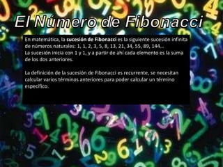 En matemática, la sucesión de Fibonacci es la siguiente sucesión infinita
de números naturales: 1, 1, 2, 3, 5, 8, 13, 21, 34, 55, 89, 144…
La sucesión inicia con 1 y 1, y a partir de ahí cada elemento es la suma
de los dos anteriores.

La definición de la sucesión de Fibonacci es recurrente, se necesitan
calcular varios términos anteriores para poder calcular un término
específico.
 