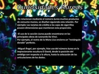 -Se relacionan mediante el número áureo muchos productos
de consumo masivo, se diseñan siguiendo esta relación. Por
ejemplo: Las tarjetas de crédito o las cajas de cigarrillos
poseen dimensiones que mantienen esta proporción.

-El uso de la sección áurea puede encontrarse en las
principales obras de Leonardo Da Vinci.
Por ejemplo, el rostro de la Mona Lisa encierra un “rectángulo
dorado” perfecto.

-Miguel Ángel, por ejemplo, hizo uso del número áureo en la
impresionante escultura El David, desde la posición del
ombligo con respecto a la altura, hasta la colocación de las
articulaciones de los dedos.
 