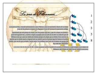 La serie de Fibonnacci…

Leonardo da Pisa, conocido póstumamente como Fibonacci, fue un matemático ilustre de su tiempo
            y uno de los primeros europeos en abogarpor el uso del sistema de numeración arábiga.
      Suponiendo que una pareja de conejos cría otra pareja cada mes, y que los conejos son fértiles a
    partir del segundo mes, ¿cuántos conejos se pueden tener al cabo de un año? La solución que dio
    Fibonacci fue que cada mes habría las mismas parejas de conejos que ya había el mes anterior (se
 suponía que no había muerto ninguno) más un número nuevo de parejas igual al número de parejas
fértiles, que son las que ya había 2 meses antes. Si escribimos una serie con el número de parejas que
                                                                             hay cada mes, obtenemos:
       1, 1, 2, 3, 5, 8, 13, 21, 34, 55, 89….Esta secuencia recibe el nombre de sucesión de Fibonacci, y cada número es un número de
                                                                          Fibonacci, que resulta de sumar los dos números anteriores.
 