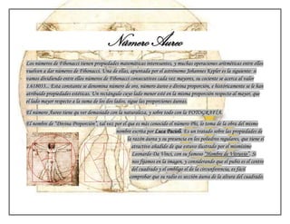 Número Áureo
Los números de Fibonacci tienen propiedades matemáticas interesantes, y muchas operaciones aritméticas entre ellos
vuelven a dar números de Fibonacci. Una de ellas, apuntada por el astrónomo Johannes Kepler es la siguiente: si
vamos dividiendo entre ellos números de Fibonacci consecutivos cada vez mayores, su cociente se acerca al valor
1.618033... Esta constante se denomina número de oro, número áureo o divina proporción, e históricamente se le han
atribuido propiedades estéticas. Un rectángulo cuyo lado menor esté en la misma proporción respecto al mayor, que
el lado mayor respecto a la suma de los dos lados, sigue las proporciones áureas.
El número Áureo tiene qu ver demasiado con la naturaleza, y sobre todo con la FOTOGRAFÍA.
El nombre de “Divina Proporción”, tal vez por el que es más conocido el número Phi, lo toma de la obra del mismo
                                          nombre escrita por Luca Pacioli. Es un tratado sobre las propiedades de
                                                 la razón áurea y su presencia en los poliedros regulares, que tiene el
                                                   atractivo añadido de que estuvo ilustrado por el mismísimo
                                                   Leonardo Da Vinci, con su famoso “Hombre de Vitruvio”. Si
                                                   nos fijamos en la imagen, y considerando que el pubis es el centro
                                                   del cuadrado y el ombligo el de la circunferencia, es fácil
                                                  comprobar que su radio es sección áurea de la altura del cuadrado.
 