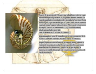A partir de la sucesión de Fibonacci, que señalábamos antes, se puede
obtener una espiral logarítmica, de la siguiente manera: tenemos dos
pequeños cuadrados, cuyos lados miden la unidad; al unirlos, se forma
un rectángulo, cuyo lado mayor (que es 2) sirve como lado de un nuevo
cuadrado, el cual pegamos a los anteriores. Nuevamente obtenemos un
rectángulo, esta vez de dimensiones 3 x 2, y así sucesivamente,
añadiendo cuadrados cuyos lado
s son los números de la sucesión de Fibonacci…
Uniendo mediante arcos de circunferencia los vértices opuestos de los
sucesivos cuadrados obtenidos, resulta la espiral de Fibonacci.
a espiral logarítmica vinculada a los rectángulos áureos gobierna el
crecimiento armónico de muchas formas vegetales (flores y frutos) y
animales (conchas de moluscos), aquellas en las que la forma se
mantiene invariable. El ejemplo más visualmente representativo es la
concha del nautilus.
 