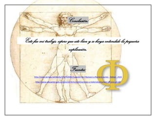 Conclusión:


Este fue mi trabajo, espero que este bien y se haya entendido la pequeña
                            explicación.


                                           Fuentes:
      http://www.taringa.net/posts/info/914482/Sucesion-de-Fibonacci-y-Numero-aureo-_Debian_.html

       http://www.educacion.gob.es/exterior/sk/es/publicaciones-y-materiales/numero-de-oro-ud.pdf
 