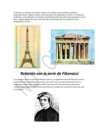 Asimismo, se atribuye un carácter estético a los objetos cuyas medidas guardan la
proporción áurea. Algunos incluso creen que posee una importancia mística. A lo largo de
la historia, se ha atribuido su inclusión en el diseño de diversas obras de arquitectura y otras
artes, aunque algunos de estos casos han sido cuestionados por los estudiosos de las
matemáticas y el arte.




         Relación con la serie de Fibonacci
Si se denota el enésimo número de Fibonacci como F, y al siguiente número de Fibonacci, como F,
descubrimos que, a medida que n aumenta, esta razón oscila, y es alternativamente menor y
mayor que la razón áurea. Podemos también notar que la fracción continua que describe al
número áureo produce siempre números de Fibonacci a medida que aumenta el número de unos
en la fracción
 