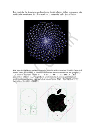 Esta propiedad fue descubierta por el astrónomo alemán Johannes Meller, pero pasaron más
de cien años antes de que fuera demostrada por el matemático inglés Robert Simson.




Con posterioridad se encontró que cualquier sucesión aditiva recurrente de orden 2 tiende al
mismo límite. Por ejemplo, si tomamos dos números naturales arbitrarios, por ejemplo 3 y
7, la sucesión recurrente resulta: 3 - 7 - 10 - 17 - 27 - 44 - 71 - 115 - 186 - 301... Los
cocientes de términos sucesivos producen aproximaciones racionales que se acercan
asintóticamente por exceso y por defecto al mismo límite: 44/27 = 1,6296296...; 71/44 =
1,613636...; 301/186 = 1,6182795
 