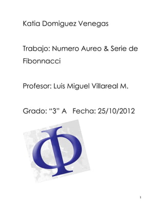 Katia Domiguez Venegas


Trabajo: Numero Aureo & Serie de
Fibonnacci


Profesor: Luis Miguel Villareal M.


Grado: “3” A Fecha: 25/10/2012




                                     1
 