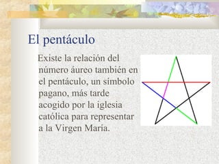 El pentáculo 
Existe la relación del 
número áureo también en 
el pentáculo, un símbolo 
pagano, más tarde 
acogido por la iglesia 
católica para representar 
a la Virgen María. 
 