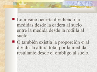  Lo mismo ocurría dividiendo la 
medidas desde la cadera al suelo 
entre la medida desde la rodilla al 
suelo. 
 O también existía la proporción Φ al 
dividir la altura total por la medida 
resultante desde el ombligo al suelo. 
 