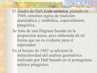 El cuadro de Dalí Leda atómica, pintado en 
1949, sintetiza siglos de tradición 
matemática y simbólica, especialmente 
pitagórica. 
Se trata de una filigrana basada en la 
proporción áurea, pero elaborada de tal 
forma que no es evidente para el 
espectador. 
En el boceto de 1947 se advierte la 
meticulosidad del análisis geométrico 
realizado por Dalí basado en el pentagrama 
místico pitagórico. 
 