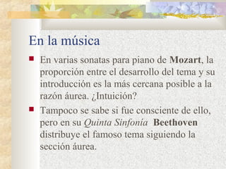 En la música 
 En varias sonatas para piano de Mozart, la 
proporción entre el desarrollo del tema y su 
introducción es la más cercana posible a la 
razón áurea. ¿Intuición? 
 Tampoco se sabe si fue consciente de ello, 
pero en su Quinta Sinfonía Beethoven 
distribuye el famoso tema siguiendo la 
sección áurea. 
 