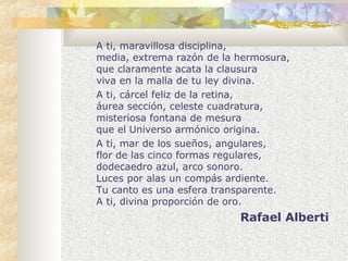 A ti, maravillosa disciplina, 
media, extrema razón de la hermosura, 
que claramente acata la clausura 
viva en la malla de tu ley divina. 
A ti, cárcel feliz de la retina, 
áurea sección, celeste cuadratura, 
misteriosa fontana de mesura 
que el Universo armónico origina. 
A ti, mar de los sueños, angulares, 
flor de las cinco formas regulares, 
dodecaedro azul, arco sonoro. 
Luces por alas un compás ardiente. 
Tu canto es una esfera transparente. 
A ti, divina proporción de oro. 
Rafael Alberti 
