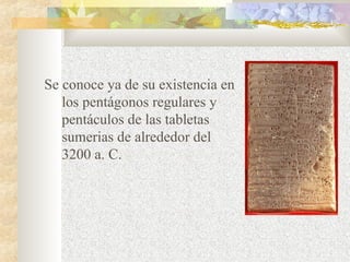 Se conoce ya de su existencia en 
los pentágonos regulares y 
pentáculos de las tabletas 
sumerias de alrededor del 
3200 a. C. 
 