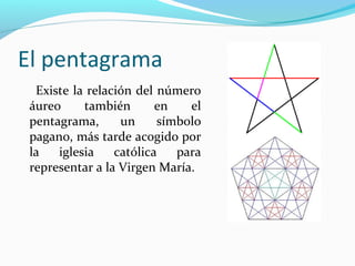 El pentagrama
  Existe la relación del número
 áureo     también       en   el
 pentagrama,      un     símbolo
 pagano, más tarde acogido por
 la   iglesia    católica   para
 representar a la Virgen María.
 