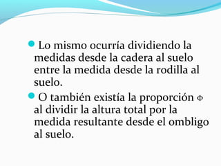 Lo mismo ocurría dividiendo la
 medidas desde la cadera al suelo
 entre la medida desde la rodilla al
 suelo.
O también existía la proporción Φ
 al dividir la altura total por la
 medida resultante desde el ombligo
 al suelo.
 