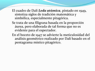 El cuadro de Dalí Leda atómica, pintado en 1949,
  sintetiza siglos de tradición matemática y
  simbólica, especialmente pitagórica.
Se trata de una filigrana basada en la proporción
  áurea, pero elaborada de tal forma que no es
  evidente para el espectador.
En el boceto de 1947 se advierte la meticulosidad del
  análisis geométrico realizado por Dalí basado en el
  pentagrama místico pitagórico.
 