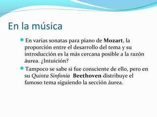 En la música
  En varias sonatas para piano de Mozart, la
   proporción entre el desarrollo del tema y su
   introducción es la más cercana posible a la razón
   áurea. ¿Intuición?
  Tampoco se sabe si fue consciente de ello, pero en
   su Quinta Sinfonía Beethoven distribuye el
   famoso tema siguiendo la sección áurea.
 
