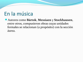 En la música
Autores como Bártok, Messiaen y Stockhausen,
 entre otros, compusieron obras cuyas unidades
 formales se relacionan (a propósito) con la sección
 áurea.
 
