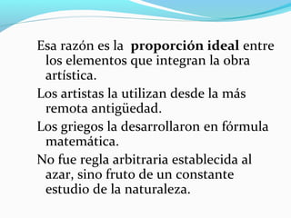 Esa razón es la proporción ideal entre
 los elementos que integran la obra
 artística.
Los artistas la utilizan desde la más
 remota antigüedad.
Los griegos la desarrollaron en fórmula
 matemática.
No fue regla arbitraria establecida al
 azar, sino fruto de un constante
 estudio de la naturaleza.
 