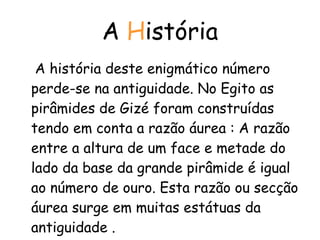 A  H istória A história deste enigmático número perde-se na antiguidade. No Egito as pirâmides de Gizé foram construídas tendo em conta a razão áurea : A razão entre a altura de um face e metade do lado da base da grande pirâmide é igual ao número de ouro. Esta razão ou secção áurea surge em muitas estátuas da antiguidade .  