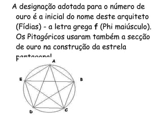 A designação adotada para o número de ouro é a inicial do nome deste arquiteto (Fídias) - a letra grega  f  (Phi maiúsculo). Os Pitagóricos usaram também a secção de ouro na construção da estrela pentagonal.   