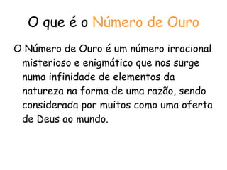 O que é o  Número de Ouro O Número de Ouro é um número irracional misterioso e enigmático que nos surge numa infinidade de elementos da natureza na forma de uma razão, sendo considerada por muitos como uma oferta de Deus ao mundo.  