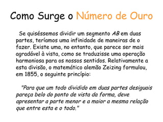 Como Surge o  Número de Ouro Se quiséssemos dividir um segmento  AB  em duas partes, teríamos uma infinidade de maneiras de o fazer. Existe uma, no entanto, que parece ser mais agradável à vista, como se traduzisse uma operação harmoniosa para os nossos sentidos.  Relativamente a esta divisão, o matemático alemão Zeizing formulou, em 1855, o seguinte princípio:   "Para que um todo dividido em duas partes desiguais pareça belo do ponto de vista da forma, deve apresentar a parte menor e a maior a mesma relação que entre esta e o todo." 