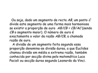 Ou seja, dado um segmento de recta  AB , um ponto  C  divide este segmento de uma forma mais harmoniosa se existir a proporção de ouro   AB/CB = CB/AC  (sendo  CB  o segmento maior). O número de ouro é exactamente o valor da razão  AB/CB , a chamada razão de ouro.   A divisão de um segmento feita segundo essa proporção denomina-se divisão áurea, a que Euclides chamou divisão em média e extrema razão, também conhecida por secção divina pelo matemático Luca Pacioli ou secção áurea segundo Leonardo da Vinci. 