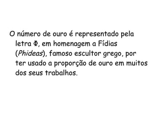 O número de ouro é representado pela letra  Φ, em homenagem a Fídias ( Phideas ), famoso escultor grego, por ter usado a proporção de ouro em muitos dos seus trabalhos.  