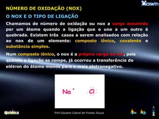 NÚMERO DE OXIDAÇÃO (NOX) O NOX E O TIPO DE LIGAÇÃO Chamamos de número de oxidação ou nox a  carga assumida  por um átomo quando a ligação que o une a um outro é quebrada. Existem três  casos a serem analisados com relação ao nox de um elemento:  composto iônico ,  covalente  e  substância simples . Num  composto iônico , o nox é a  própria carga do íon , pois quando a ligação se rompe, já ocorreu a transferência do elétron do átomo menos para o mais eletronegativo. 