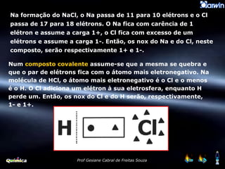 Num  composto covalente  assume-se que a mesma se quebra e que o par de elétrons fica com o átomo mais eletronegativo. Na molécula de HCl, o átomo mais eletronegativo é o Cl e o menos é o H. O Cl adiciona um elétron à sua eletrosfera, enquanto H perde um. Então, os nox do Cl e do H serão, respectivamente, 1- e 1+. Na formação do NaCl, o Na passa de 11 para 10 elétrons e o Cl passa de 17 para 18 elétrons. O Na fica com carência de 1 elétron e assume a carga 1+, o Cl fica com excesso de um elétrons e assume a carga 1-. Então, os nox do Na e do Cl, neste composto, serão respectivamente 1+ e 1-. 