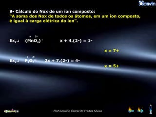 9- Cálculo do Nox de um íon composto: “ A soma dos Nox de todos os átomos, em um íon composto, é igual à carga elétrica do íon”. x   2- Ex 1 .: (MnO 4 )  -   x + 4.(2-) = 1-     x = 7+ x   2- Ex 2 .:  P 2 O 7 4-   2x + 7.(2-) = 4-     x = 5+ 
