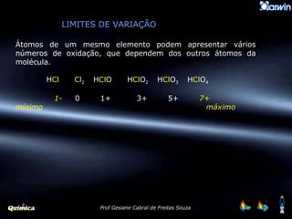 LIMITES DE VARIAÇÃO Átomos de um mesmo elemento podem apresentar vários números de oxidação, que dependem dos outros átomos da molécula. H Cl   Cl 2  H Cl O  H Cl O 2  H Cl O 3  H Cl O 4 1-   0  1+  3+  5+  7+ mínimo   máximo 