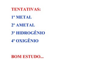 TENTATIVAS: 1º METAL 2º AMETAL 3º HIDROGÊNIO 4º OXIGÊNIO BOM ESTUDO... 