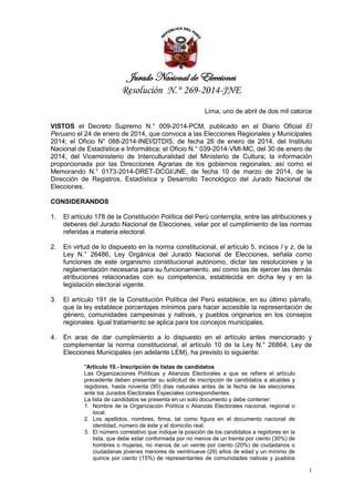 Jurado Nacional de Elecciones
Resolución N.° 269-2014-JNE
1
Lima, uno de abril de dos mil catorce
VISTOS el Decreto Supremo N.° 009-2014-PCM, publicado en el Diario Oficial El
Peruano el 24 de enero de 2014, que convoca a las Elecciones Regionales y Municipales
2014; el Oficio N° 088-2014-INEI/DTDIS, de fecha 26 de enero de 2014, del Instituto
Nacional de Estadística e Informática; el Oficio N.° 039-2014-VMI-MC, del 30 de enero de
2014, del Viceministerio de Interculturalidad del Ministerio de Cultura; la información
proporcionada por las Direcciones Agrarias de los gobiernos regionales; así como el
Memorando N.° 0173-2014-DRET-DCGI/JNE, de fecha 10 de marzo de 2014, de la
Dirección de Registros, Estadística y Desarrollo Tecnológico del Jurado Nacional de
Elecciones.
CONSIDERANDOS
1. El artículo 178 de la Constitución Política del Perú contempla, entre las atribuciones y
deberes del Jurado Nacional de Elecciones, velar por el cumplimiento de las normas
referidas a materia electoral.
2. En virtud de lo dispuesto en la norma constitucional, el artículo 5, incisos l y z, de la
Ley N.° 26486, Ley Orgánica del Jurado Nacional de Elecciones, señala como
funciones de este organismo constitucional autónomo, dictar las resoluciones y la
reglamentación necesaria para su funcionamiento, así como las de ejercer las demás
atribuciones relacionadas con su competencia, establecida en dicha ley y en la
legislación electoral vigente.
3. El artículo 191 de la Constitución Política del Perú establece, en su último párrafo,
que la ley establece porcentajes mínimos para hacer accesible la representación de
género, comunidades campesinas y nativas, y pueblos originarios en los consejos
regionales. Igual tratamiento se aplica para los concejos municipales.
4. En aras de dar cumplimiento a lo dispuesto en el artículo antes mencionado y
complementar la norma constitucional, el artículo 10 de la Ley N.° 26864, Ley de
Elecciones Municipales (en adelante LEM), ha previsto lo siguiente:
"Artículo 10.- Inscripción de listas de candidatos
Las Organizaciones Políticas y Alianzas Electorales a que se refiere el artículo
precedente deben presentar su solicitud de inscripción de candidatos a alcaldes y
regidores, hasta noventa (90) días naturales antes de la fecha de las elecciones
ante los Jurados Electorales Especiales correspondientes.
La lista de candidatos se presenta en un solo documento y debe contener:
1. Nombre de la Organización Política o Alianzas Electorales nacional, regional o
local.
2. Los apellidos, nombres, firma, tal como figura en el documento nacional de
identidad, número de éste y el domicilio real.
3. El número correlativo que indique la posición de los candidatos a regidores en la
lista, que debe estar conformada por no menos de un treinta por ciento (30%) de
hombres o mujeres, no menos de un veinte por ciento (20%) de ciudadanos o
ciudadanas jóvenes menores de veintinueve (29) años de edad y un mínimo de
quince por ciento (15%) de representantes de comunidades nativas y pueblos
 
