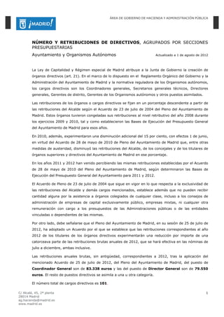 ÁREA DE GOBIERNO DE HACIENDA Y ADMINISTRACIÓN PÚBLICA




        NÚMERO Y RETRIBUCIONES DE DIRECTIVOS, AGRUPADOS POR SECCIONES
        PRESUPUESTARIAS
        Ayuntamiento y Organismos Autónomos                                        Actualizado a 1 de agosto de 2012



        La Ley de Capitalidad y Régimen especial de Madrid atribuye a la Junta de Gobierno la creación de
        órganos directivos (art. 21). En el marco de lo dispuesto en el Reglamento Orgánico del Gobierno y la
        Administración del Ayuntamiento de Madrid y la normativa reguladora de los Organismos autónomos,
        los cargos directivos son los Coordinadores generales, Secretarios generales técnicos, Directores
        generales, Gerentes de distrito, Gerentes de los Organismos autónomos y otros puestos asimilados.

        Las retribuciones de los órganos o cargos directivos se fijan en un porcentaje descendente a partir de
        las retribuciones del Alcalde según el Acuerdo de 23 de julio de 2004 del Pleno del Ayuntamiento de
        Madrid. Estos órganos tuvieron congeladas sus retribuciones al nivel retributivo del año 2008 durante
        los ejercicios 2009 y 2010, tal y como establecieron las Bases de Ejecución del Presupuesto General
        del Ayuntamiento de Madrid para esos años.

        En 2010, además, experimentaron una disminución adicional del 15 por ciento, con efectos 1 de junio,
        en virtud del Acuerdo de 28 de mayo de 2010 de Pleno del Ayuntamiento de Madrid que, entre otras
        medidas de austeridad, disminuyó las retribuciones del Alcalde, de los concejales y de los titulares de
        órganos superiores y directivos del Ayuntamiento de Madrid en ese porcentaje.

        En los años 2011 y 2012 han venido percibiendo las mismas retribuciones establecidas por el Acuerdo
        de 28 de mayo de 2010 del Pleno del Ayuntamiento de Madrid, según determinaron las Bases de
        Ejecución del Presupuesto General del Ayuntamiento para 2011 y 2012.

        El Acuerdo de Pleno de 23 de julio de 2004 que sigue en vigor en lo que respecta a la exclusividad de
        las retribuciones del Alcalde y demás cargos mencionados, establece además que no pueden recibir
        cantidad alguna por la asistencia a órganos colegiados de cualquier clase, incluso a los consejos de
        administración de empresas de capital exclusivamente público, empresas mixtas, ni cualquier otra
        remuneración con cargo a los presupuestos de las Administraciones públicas o de las entidades
        vinculadas o dependientes de las mismas.

        Por otro lado, debe señalarse que el Pleno del Ayuntamiento de Madrid, en su sesión de 25 de julio de
        2012, ha adoptado un Acuerdo por el que se establece que las retribuciones correspondientes al año
        2012 de los titulares de los órganos directivos experimentarán una reducción por importe de una
        catorceava parte de las retribuciones brutas anuales de 2012, que se hará efectiva en las nóminas de
        julio a diciembre, ambas inclusive.

        Las retribuciones anuales brutas, sin antigüedad, correspondientes a 2012, tras la aplicación del
        mencionado Acuerdo de 25 de julio de 2012, del Pleno del Ayuntamiento de Madrid, del puesto de
        Coordinador General son de 83.338 euros y las del puesto de Director General son de 79.550
        euros. El resto de puestos directivos se asimila a una u otra categoría.

        El número total de cargos directivos es 101.

C/ Alcalá, 45, 2ª planta                                                                                          1
28014 Madrid
ag.hacienda@madrid.es
www.madrid.es
 