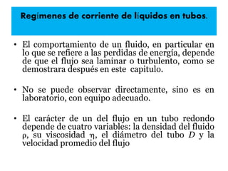 Regímenes de corriente de líquidos en tubos.
• El comportamiento de un fluido, en particular en
lo que se refiere a las perdidas de energía, depende
de que el flujo sea laminar o turbulento, como se
demostrara después en este capitulo.
• No se puede observar directamente, sino es en
laboratorio, con equipo adecuado.
• El carácter de un del flujo en un tubo redondo
depende de cuatro variables: la densidad del fluido
, su viscosidad , el diámetro del tubo D y la
velocidad promedio del flujo
 