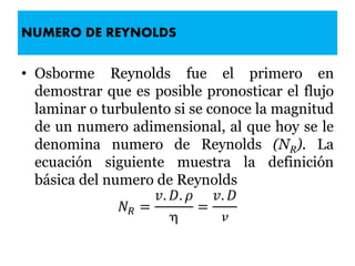 NUMERO DE REYNOLDS
• Osborme Reynolds fue el primero en
demostrar que es posible pronosticar el flujo
laminar o turbulento si se conoce la magnitud
de un numero adimensional, al que hoy se le
denomina numero de Reynolds (NR). La
ecuación siguiente muestra la definición
básica del numero de Reynolds
𝑁 𝑅 =
𝑣. 𝐷. 𝜌

=
𝑣. 𝐷

 