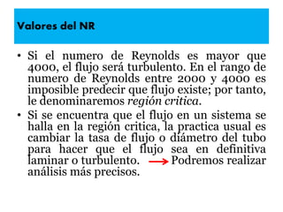 Valores del NR
• Si el numero de Reynolds es mayor que
4000, el flujo será turbulento. En el rango de
numero de Reynolds entre 2000 y 4000 es
imposible predecir que flujo existe; por tanto,
le denominaremos región critica.
• Si se encuentra que el flujo en un sistema se
halla en la región critica, la practica usual es
cambiar la tasa de flujo o diámetro del tubo
para hacer que el flujo sea en definitiva
laminar o turbulento. Podremos realizar
análisis más precisos.
 