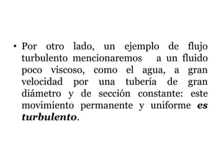 • Por otro lado, un ejemplo de flujo
turbulento mencionaremos a un fluido
poco viscoso, como el agua, a gran
velocidad por una tubería de gran
diámetro y de sección constante: este
movimiento permanente y uniforme es
turbulento.
 