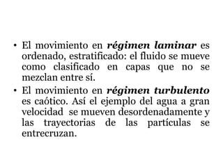 • El movimiento en régimen laminar es
ordenado, estratificado: el fluido se mueve
como clasificado en capas que no se
mezclan entre sí.
• El movimiento en régimen turbulento
es caótico. Así el ejemplo del agua a gran
velocidad se mueven desordenadamente y
las trayectorias de las partículas se
entrecruzan.
 