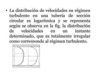 • La distribución de velocidades en régimen
turbulento en una tubería de sección
circular es logarítmica y se representa
según se observa en la fig. la distribución
de velocidades en un instante
determinado, que es totalmente irregular
como corresponde al régimen turbulento.
 